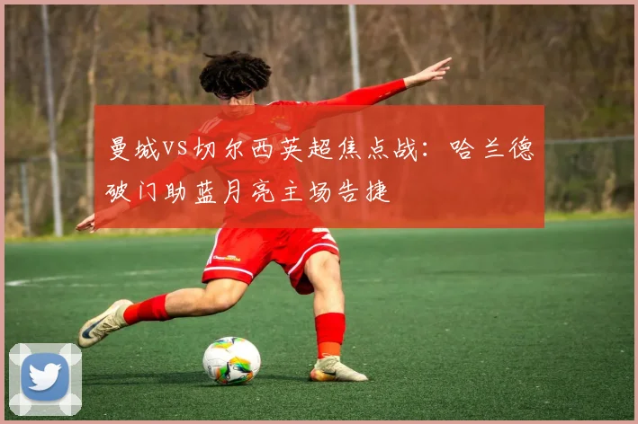 曼城vs切尔西英超焦点战：哈兰德破门助蓝月亮主场告捷