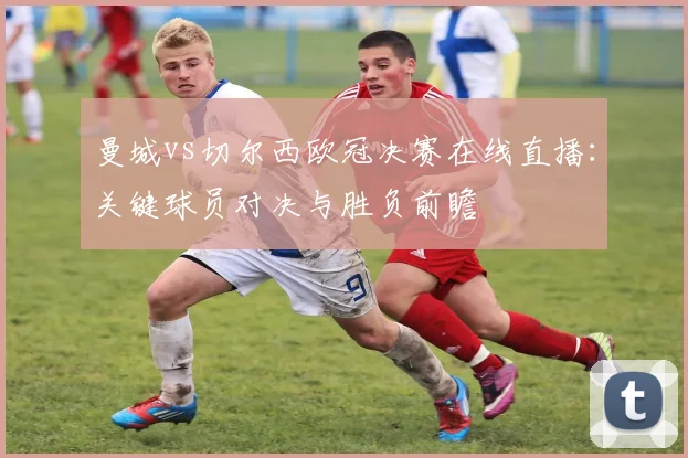 曼城vs切尔西欧冠决赛在线直播：关键球员对决与胜负前瞻