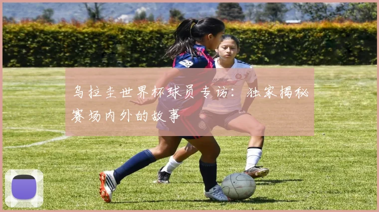 乌拉圭世界杯球员专访：独家揭秘赛场内外的故事