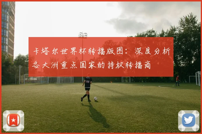 卡塔尔世界杯转播版图：深度分析各大洲重点国家的持权转播商