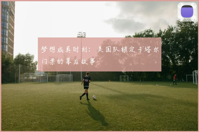 梦想成真时刻：美国队锁定卡塔尔门票的幕后故事