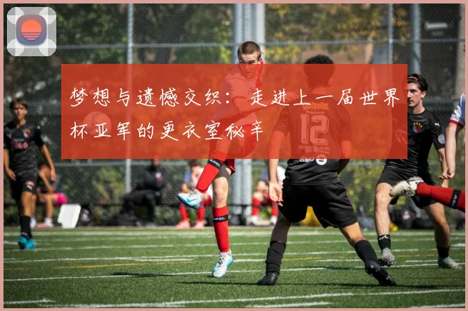 梦想与遗憾交织：走进上一届世界杯亚军的更衣室秘辛