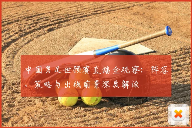中国男足世预赛直播全观察：阵容、策略与出线前景深度解读