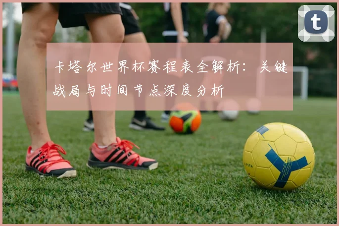 卡塔尔世界杯赛程表全解析：关键战局与时间节点深度分析