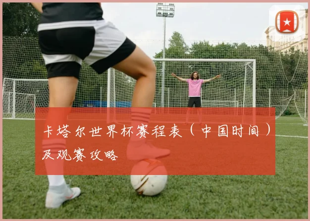 卡塔尔世界杯赛程表（中国时间）及观赛攻略