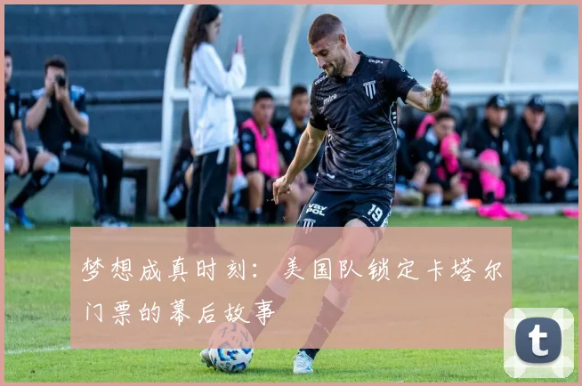 梦想成真时刻：美国队锁定卡塔尔门票的幕后故事