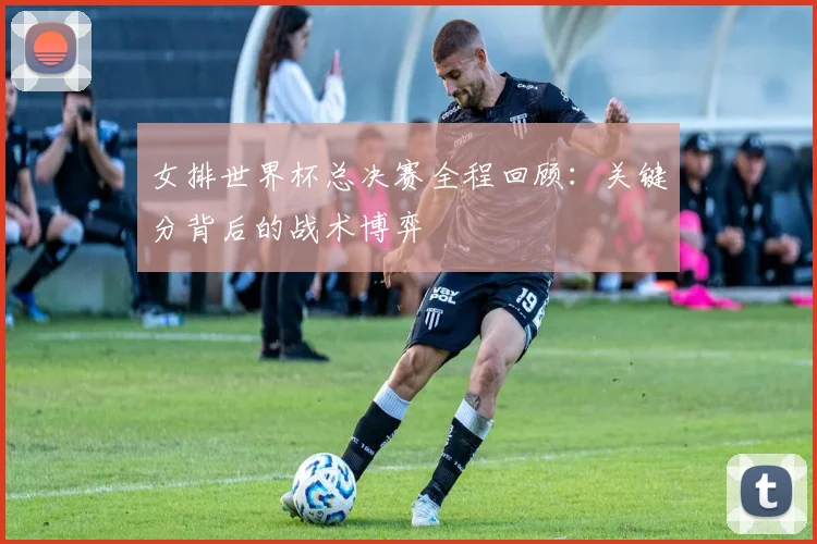 女排世界杯总决赛全程回顾：关键分背后的战术博弈