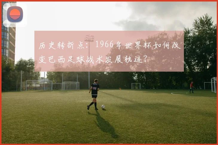 历史转折点：1966年世界杯如何改变巴西足球战术发展轨迹？