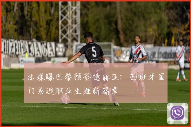 法媒曝巴黎预签德赫亚：西班牙国门或迎职业生涯新篇章