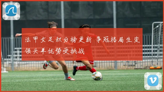 法甲女足积分榜更新 争冠格局生变领头羊优势受挑战