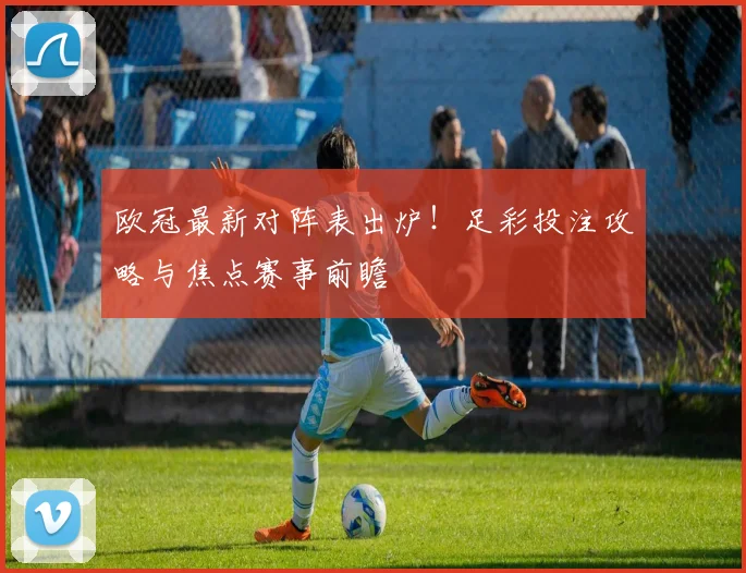 欧冠最新对阵表出炉！足彩投注攻略与焦点赛事前瞻