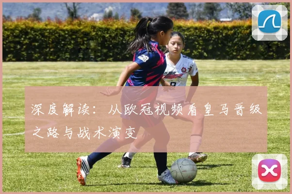 深度解读：从欧冠视频看皇马晋级之路与战术演变