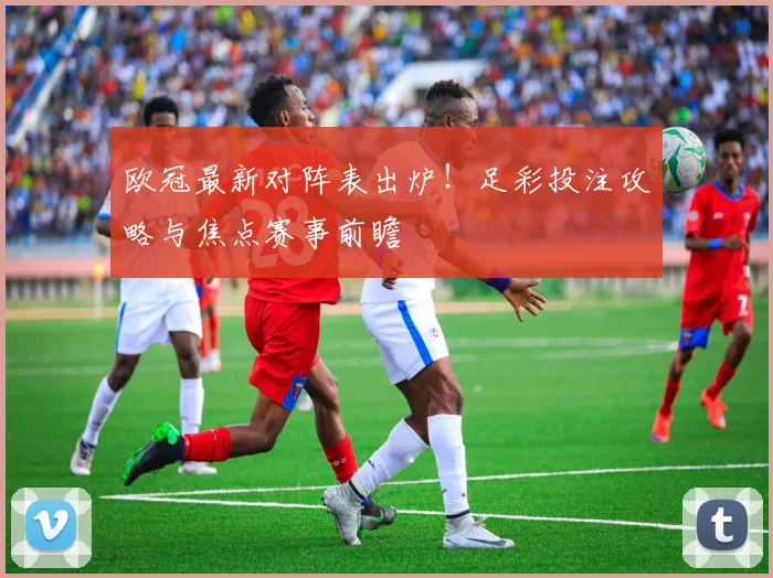 欧冠最新对阵表出炉！足彩投注攻略与焦点赛事前瞻