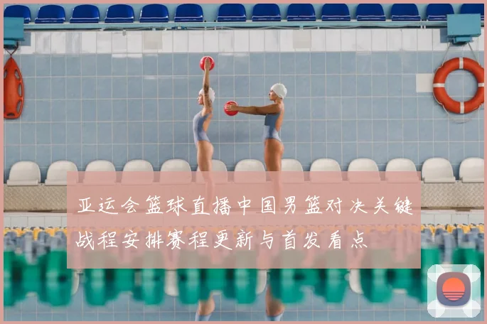亚运会篮球直播中国男篮对决关键战程安排赛程更新与首发看点